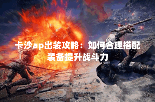 卡沙ap出装攻略：如何合理搭配装备提升战斗力？