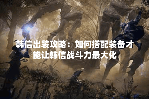韩信出装攻略:如何搭配装备才能让韩信战斗力最大化? 韩信出装攻略:如何搭配装备才能让韩信战斗力最大化?