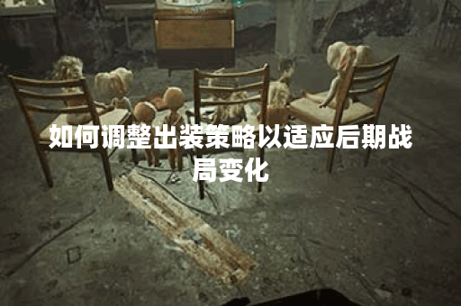 如何调整出装策略以适应后期战局变化？后期出装如何根据实际情况自行修改？