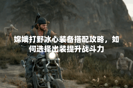 嫦娥打野冰心装备搭配攻略，如何选择出装提升战斗力？