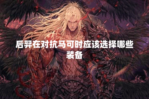 后羿在对抗马可时应该选择哪些装备？马可遇到后羿该如何搭配装备？