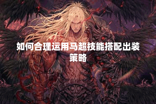 如何合理运用马超技能搭配出装策略？