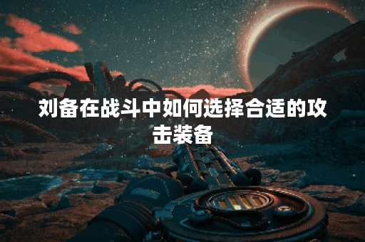 刘备在战斗中如何选择合适的攻击装备？如何搭配攻击装以增强刘备的战斗力？