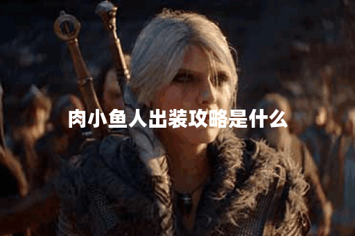 肉小鱼人出装攻略是什么？如何搭配装备提升战斗力？
