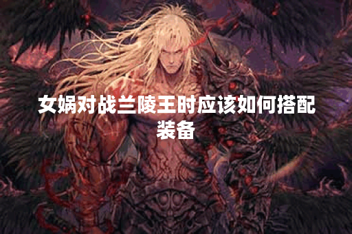 女娲对战兰陵王时应该如何搭配装备？女娲在对抗兰陵王时推荐哪些装备？