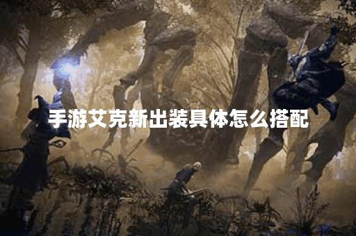 手游艾克新出装具体怎么搭配？艾克新装备出装顺序是什么？