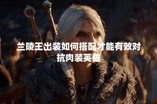 兰陵王出装如何搭配才能有效对抗肉装英雄？