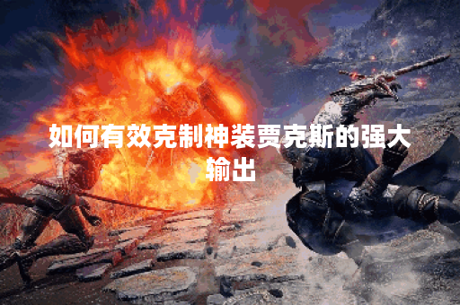 如何有效克制神装贾克斯的强大输出?揭秘克制神装贾克斯的出装策略 如何有效克制神装贾克斯的强大输出?揭秘克制神装贾克斯的出装策略