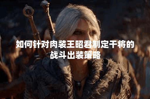 如何针对肉装王昭君制定干将的战斗出装策略？