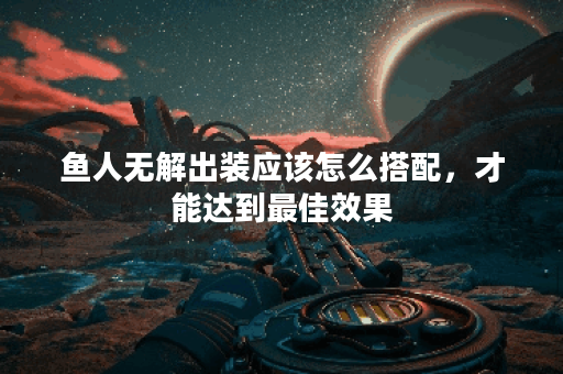 鱼人无解出装应该怎么搭配，才能达到最佳效果？