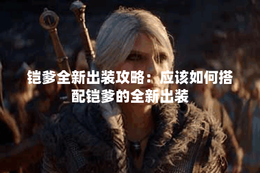 铠爹全新出装攻略:应该如何搭配铠爹的全新出装? 铠爹全新出装攻略:应该如何搭配铠爹的全新出装?