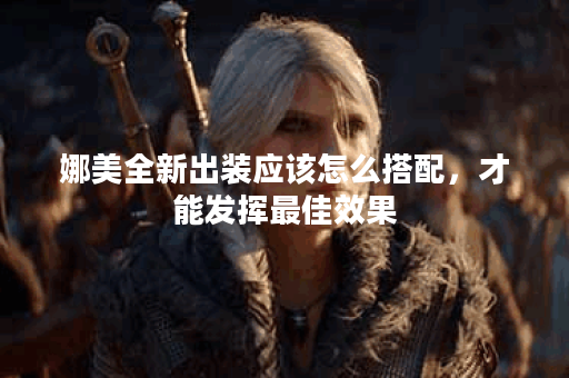 娜美全新出装应该怎么搭配,才能发挥最佳效果? 娜美全新出装应该怎么搭配,才能发挥最佳效果?