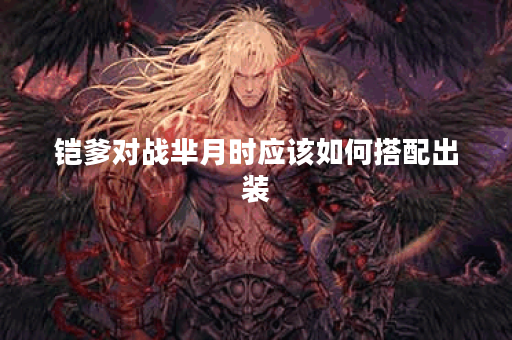 铠爹对战芈月时应该如何搭配出装？铠爹打芈月出装攻略详解