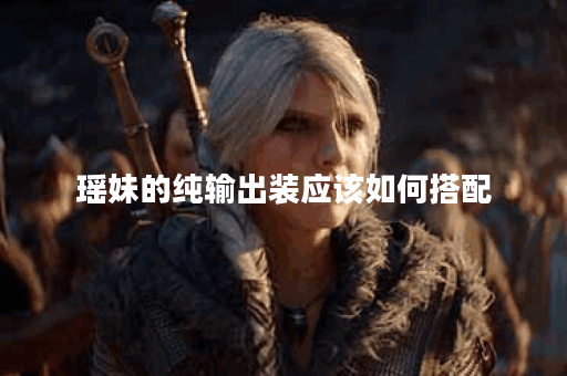 瑶妹的纯输出装应该如何搭配？如何制作瑶妹的纯输出装备？