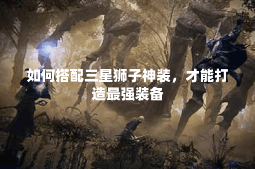如何搭配三星狮子神装,才能打造最强装备? 如何搭配三星狮子神装,才能打造最强装备?