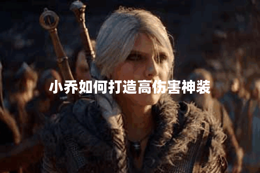 小乔如何打造高伤害神装？神装出装顺序是什么？