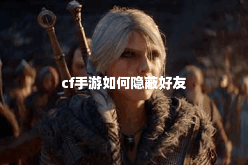 cf手游如何隐蔽好友 cf手游如何隐蔽好友