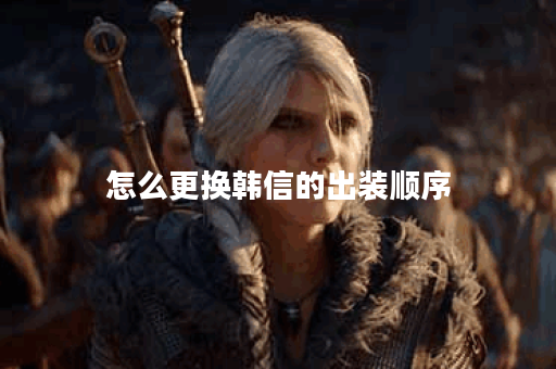 怎么更换韩信的出装顺序 怎么更换韩信的出装顺序