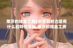 莱莎的炼金工房3长苔藓的古塔有什么超特性素材,莱莎的炼金工房3资讯