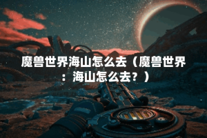 魔兽世界海山怎么去（魔兽世界：海山怎么去？）