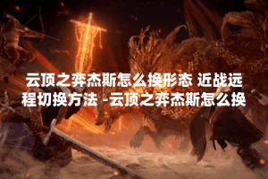 云顶之弈杰斯怎么换形态 近战远程切换方法 -云顶之弈杰斯怎么换形态攻略分享