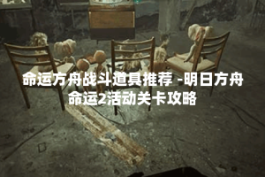 命运方舟战斗道具推荐 -明日方舟命运2活动关卡攻略