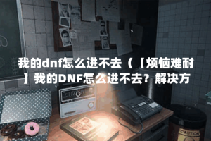 我的dnf怎么进不去（【烦恼难耐】我的DNF怎么进不去？解决方法分享，