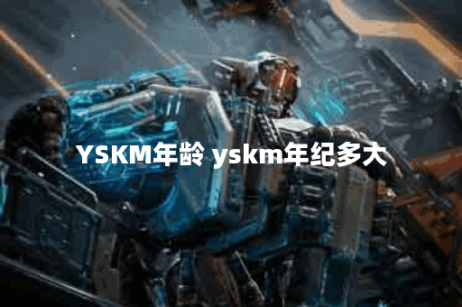 YSKM年龄 yskm年纪多大 YSKM年龄 yskm年纪多大