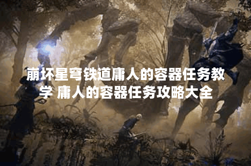 崩坏星穹铁道庸人的容器任务教学 庸人的容器任务攻略大全