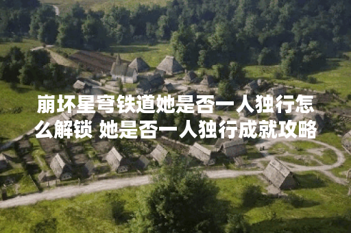 崩坏星穹铁道她是否一人独行怎么解锁 她是否一人独行成就攻略