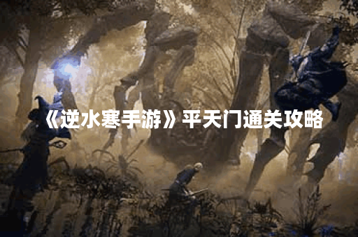 《逆水寒手游》平天门通关攻略