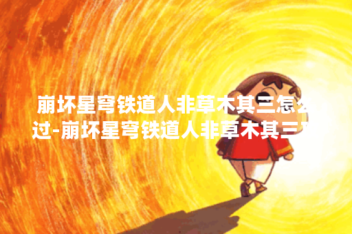 崩坏星穹铁道人非草木其三怎么过-崩坏星穹铁道人非草木其三攻略