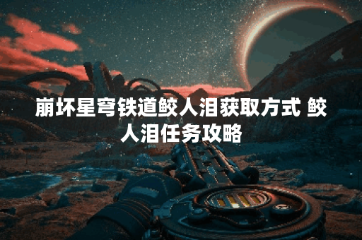 崩坏星穹铁道鲛人泪获取方式 鲛人泪任务攻略 崩坏星穹铁道鲛人泪获取方式 鲛人泪任务攻略