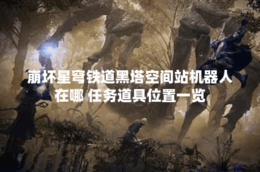 崩坏星穹铁道黑塔空间站机器人在哪 任务道具位置一览