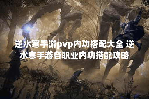 逆水寒手游pvp内功搭配大全 逆水寒手游各职业内功搭配攻略 逆水寒手游pvp内功搭配大全 逆水寒手游各职业内功搭配攻略