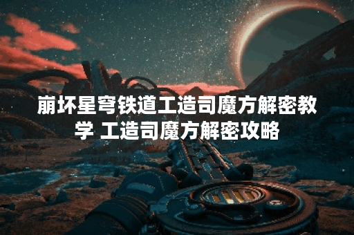 崩坏星穹铁道工造司魔方解密教学 工造司魔方解密攻略