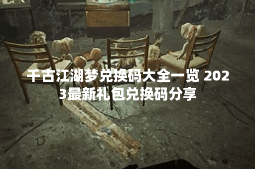 千古江湖梦兑换码大全一览 2023最新礼包兑换码分享