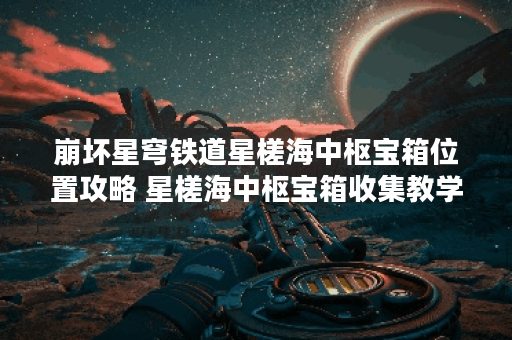 崩坏星穹铁道星槎海中枢宝箱位置攻略 星槎海中枢宝箱收集教学 崩坏星穹铁道星槎海中枢宝箱位置攻略 星槎海中枢宝箱收集教学