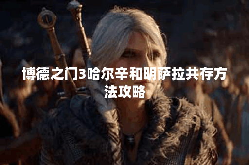 博德之门3哈尔辛和明萨拉共存方法攻略 博德之门3哈尔辛和明萨拉共存方法攻略