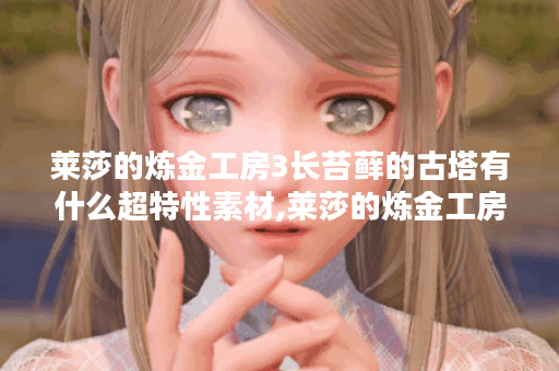 莱莎的炼金工房3长苔藓的古塔有什么超特性素材,莱莎的炼金工房3资讯