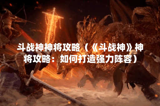 斗战神神将攻略(《斗战神》神将攻略:如何打造强力阵容) 斗战神神将攻略(《斗战神》神将攻略:如何打造强力阵容)