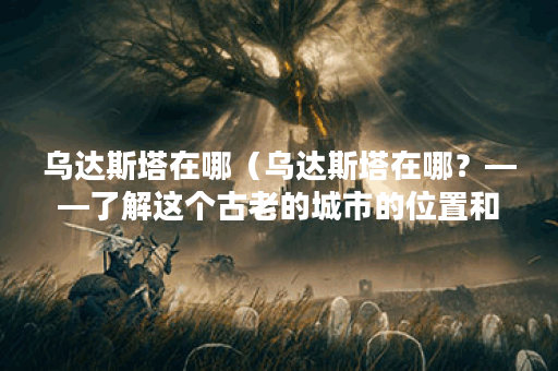 乌达斯塔在哪(乌达斯塔在哪?——了解这个古老的城市的位置和历史 乌达斯塔在哪(乌达斯塔在哪?——了解这个古老的城市的位置和历史