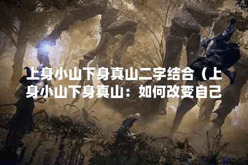 上身小山下身真山二字结合（上身小山下身真山：如何改变自己的体型