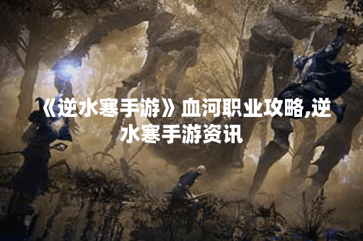 《逆水寒手游》血河职业攻略,逆水寒手游资讯 《逆水寒手游》血河职业攻略,逆水寒手游资讯