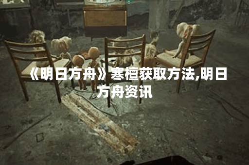 《明日方舟》寒檀获取方法,明日方舟资讯 《明日方舟》寒檀获取方法,明日方舟资讯