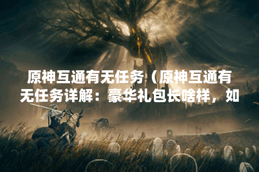 原神互通有无任务(原神互通有无任务详解:豪华礼包长啥样,如何完 原神互通有无任务(原神互通有无任务详解:豪华礼包长啥样,如何完