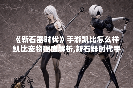 《新石器时代》手游凯比怎么样 凯比宠物强度解析,新石器时代手游资讯