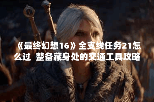 《最终幻想16》全支线任务21怎么过 整备藏身处的交通工具攻略,最终幻想16资讯 《最终幻想16》全支线任务21怎么过 整备藏身处的交通工具攻略,最终幻想16资讯