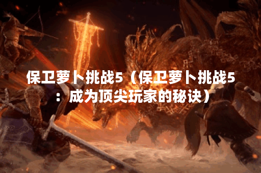 保卫萝卜挑战5(保卫萝卜挑战5:成为顶尖玩家的秘诀) 保卫萝卜挑战5(保卫萝卜挑战5:成为顶尖玩家的秘诀)