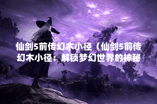 仙剑5前传幻木小径(仙剑5前传幻木小径:解锁梦幻世界的神秘之旅) 仙剑5前传幻木小径(仙剑5前传幻木小径:解锁梦幻世界的神秘之旅)